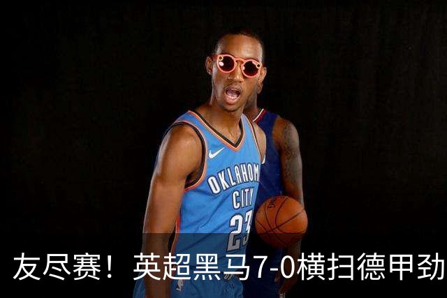 友尽赛！英超黑马7-0横扫德甲劲旅 24岁落选国脚2射2传打脸德国队